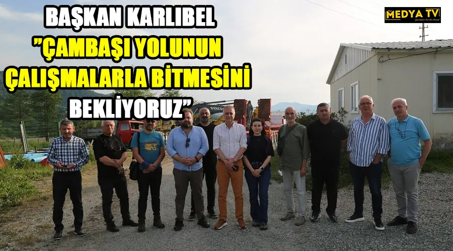 BAŞKAN KARLIBEL”ÇAMBAŞI YOLUNUN ÇALIŞMALARLA BİTMESİNİ BEKLİYORUZ”