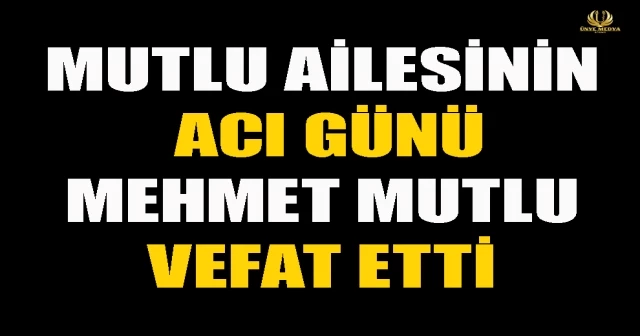 MUTLU AİLESİNİN ACI GÜNÜ MEHMET MUTLU VEFAT ETTİ