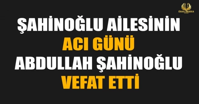 ŞAHİNOĞLU AİLESİNİN ACI GÜNÜ ABDULLAH ŞAHİNOĞLU VEFAT ETTİ